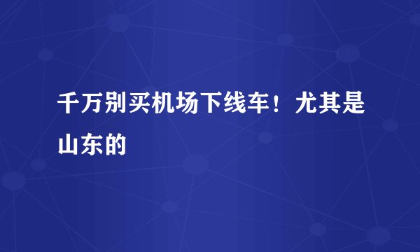千万别买机场下线车！尤其是山东的