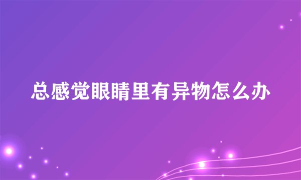 总感觉眼睛里有异物怎么办