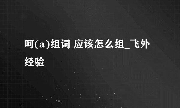 呵(a)组词 应该怎么组_飞外经验
