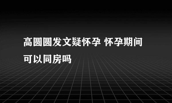 高圆圆发文疑怀孕 怀孕期间可以同房吗
