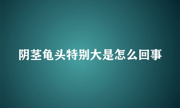 阴茎龟头特别大是怎么回事