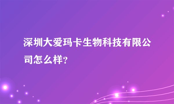 深圳大爱玛卡生物科技有限公司怎么样？