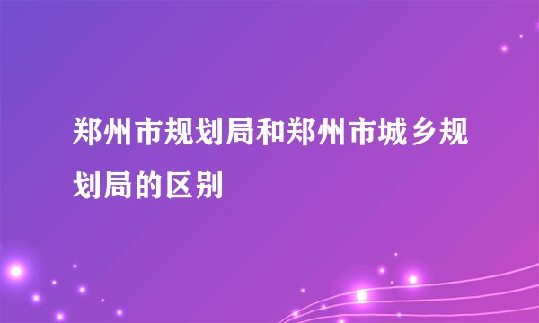 郑州市规划局和郑州市城乡规划局的区别