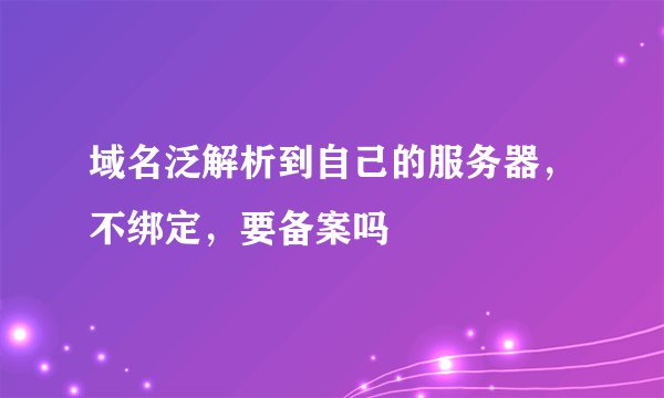 域名泛解析到自己的服务器，不绑定，要备案吗