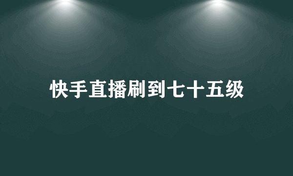 快手直播刷到七十五级