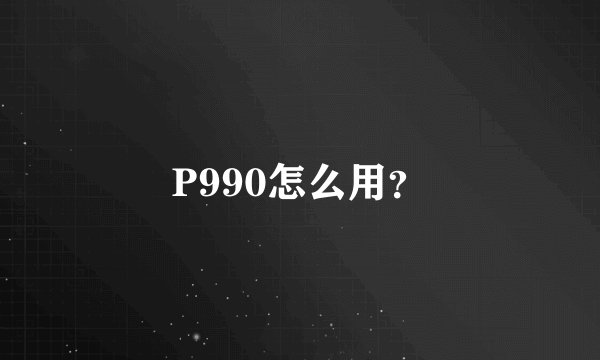P990怎么用？
