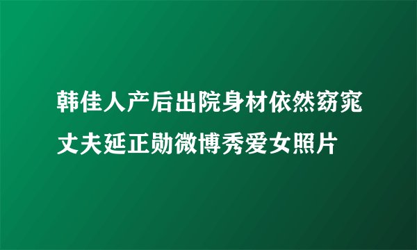 韩佳人产后出院身材依然窈窕丈夫延正勋微博秀爱女照片
