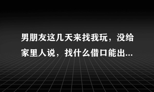 男朋友这几天来找我玩，没给家里人说，找什么借口能出去一天，晚上回来？