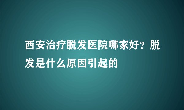 西安治疗脱发医院哪家好？脱发是什么原因引起的