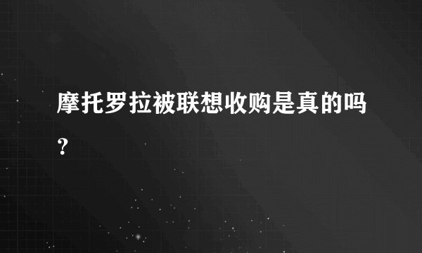 摩托罗拉被联想收购是真的吗？