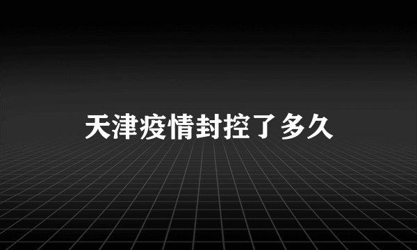 天津疫情封控了多久