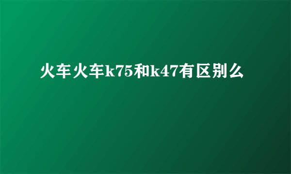 火车火车k75和k47有区别么