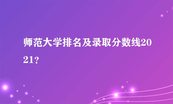 师范大学排名及录取分数线2021？