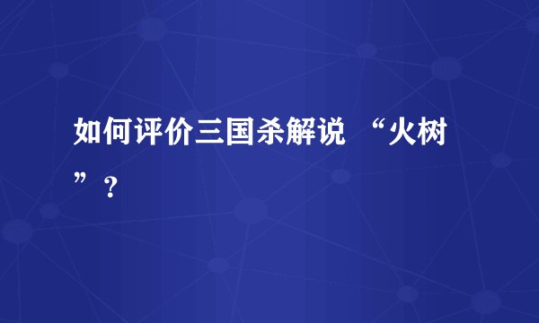 如何评价三国杀解说 “火树”？