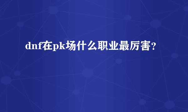 dnf在pk场什么职业最厉害？