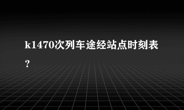 k1470次列车途经站点时刻表？