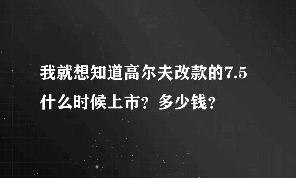 我就想知道高尔夫改款的7.5什么时候上市？多少钱？
