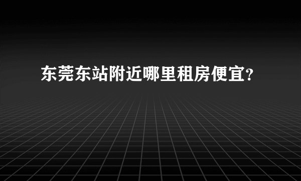 东莞东站附近哪里租房便宜？