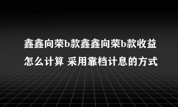 鑫鑫向荣b款鑫鑫向荣b款收益怎么计算 采用靠档计息的方式