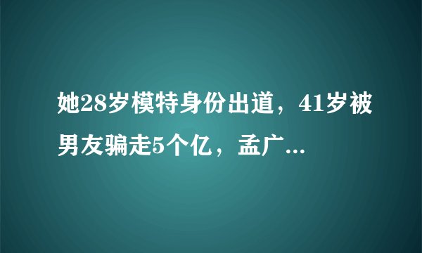 她28岁模特身份出道,41岁被男友骗走5个亿,孟广美现在怎么样了?