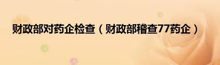 财政部对药企检查（财政部稽查77药企）
