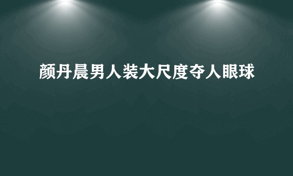 颜丹晨男人装大尺度夺人眼球