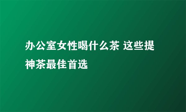 办公室女性喝什么茶 这些提神茶最佳首选