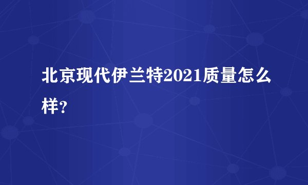 北京现代伊兰特2021质量怎么样?