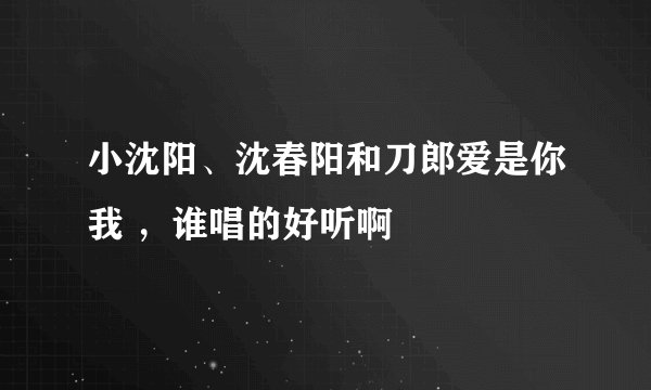 小沈阳、沈春阳和刀郎爱是你我 ，谁唱的好听啊