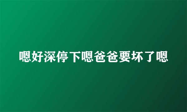 嗯好深停下嗯爸爸要坏了嗯