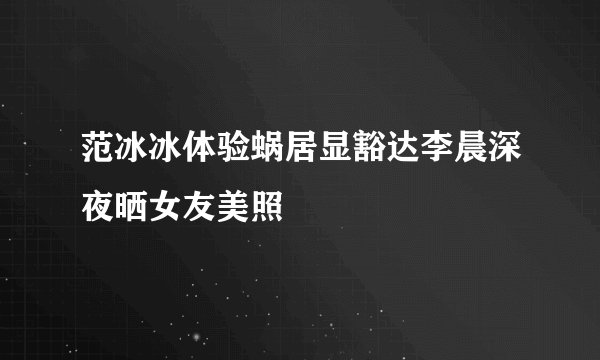 范冰冰体验蜗居显豁达李晨深夜晒女友美照
