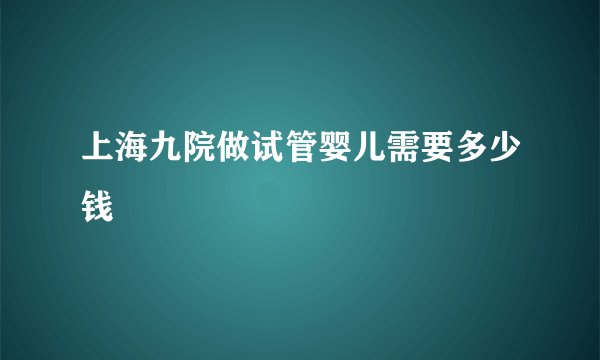 上海九院做试管婴儿需要多少钱