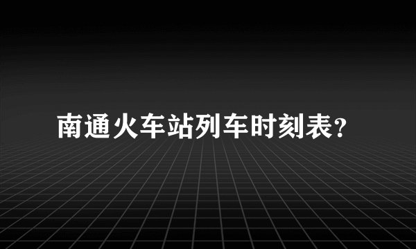 南通火车站列车时刻表？