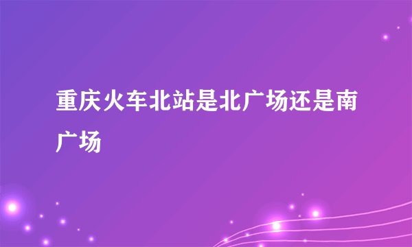 重庆火车北站是北广场还是南广场