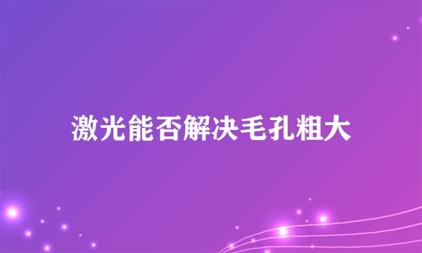 激光能否解决毛孔粗大