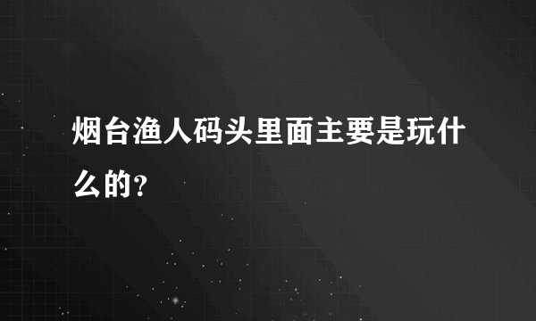 烟台渔人码头里面主要是玩什么的？