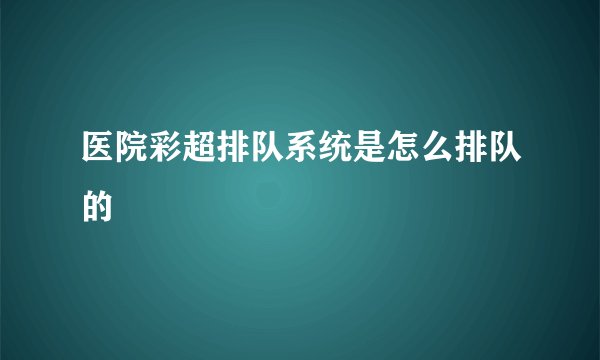 医院彩超排队系统是怎么排队的