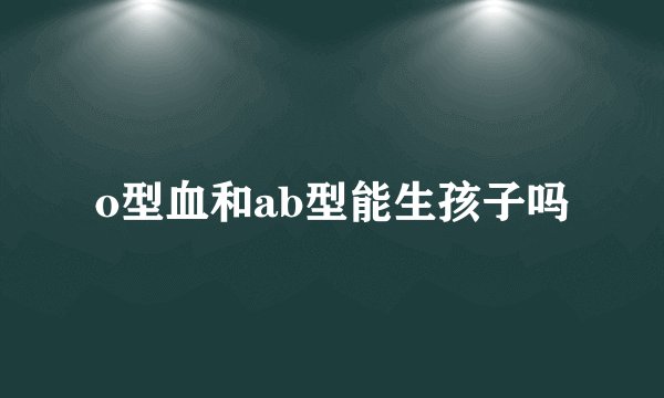 o型血和ab型能生孩子吗