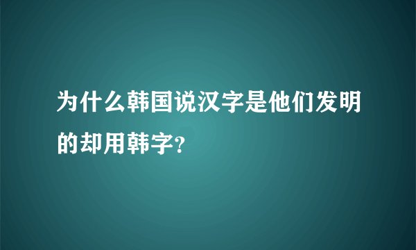 为什么韩国说汉字是他们发明的却用韩字？