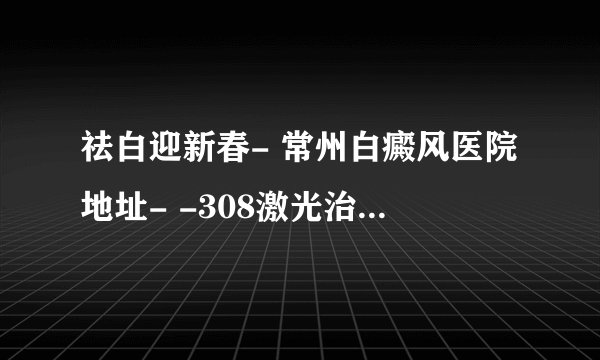 祛白迎新春- 常州白癜风医院地址- -308激光治疗白斑一次多少钱
