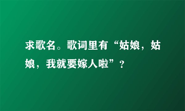 求歌名。歌词里有“姑娘，姑娘，我就要嫁人啦”？