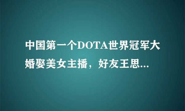 中国第一个DOTA世界冠军大婚娶美女主播，好友王思聪做伴郎