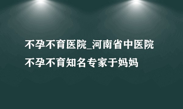 不孕不育医院_河南省中医院不孕不育知名专家于妈妈
