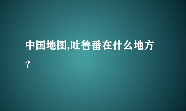 中国地图,吐鲁番在什么地方？