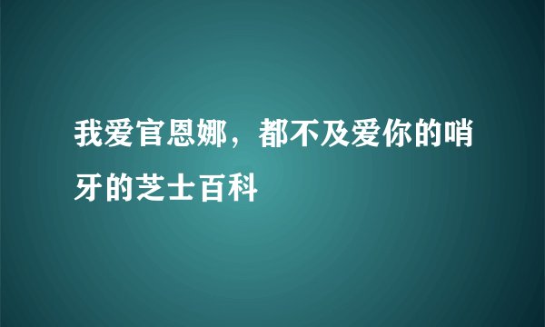 我爱官恩娜，都不及爱你的哨牙的芝士百科