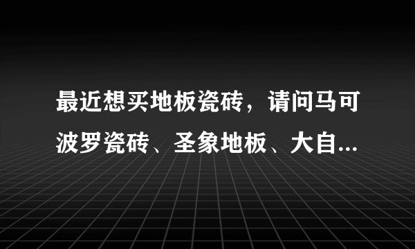 最近想买地板瓷砖，请问马可波罗瓷砖、圣象地板、大自然地板哪个好，有没有团购活动？