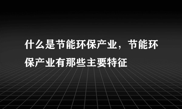 什么是节能环保产业，节能环保产业有那些主要特征