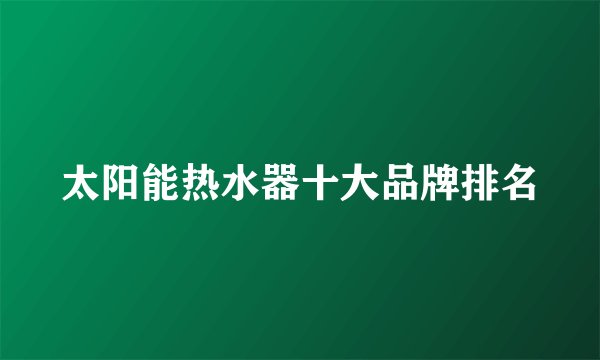 太阳能热水器十大品牌排名