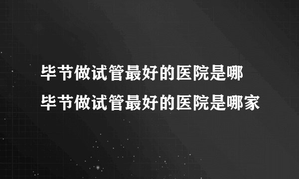 毕节做试管最好的医院是哪 毕节做试管最好的医院是哪家