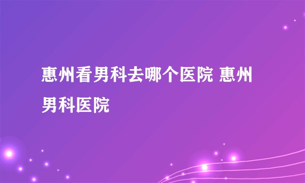 惠州看男科去哪个医院 惠州男科医院